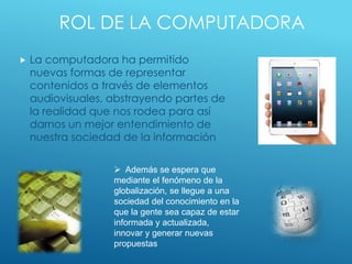 ROL DE LA COMPUTADORA
 La computadora ha permitido
nuevas formas de representar
contenidos a través de elementos
audiovisuales, abstrayendo partes de
la realidad que nos rodea para así
darnos un mejor entendimiento de
nuestra sociedad de la información
 Además se espera que
mediante el fenómeno de la
globalización, se llegue a una
sociedad del conocimiento en la
que la gente sea capaz de estar
informada y actualizada,
innovar y generar nuevas
propuestas
 