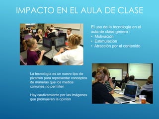 IMPACTO EN EL AULA DE CLASE
El uso de la tecnología en el
aula de clase genera :
• Motivación
• Estimulación
• Atracción por el contenido
La tecnología es un nuevo tipo de
pizarrón para representar conceptos
de maneras que los medios
comunes no permiten
Hay cautivamiento por las imágenes
que promueven la opinión
 