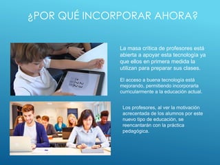 ¿POR QUÉ INCORPORAR AHORA?
La masa crítica de profesores está
abierta a apoyar esta tecnología ya
que ellos en primera medida la
utilizan para preparar sus clases.
El acceso a buena tecnología está
mejorando, permitiendo incorporarla
curricularmente a la educación actual.
Los profesores, al ver la motivación
acrecentada de los alumnos por este
nuevo tipo de educación, se
reencantarán con la práctica
pedagógica.
 