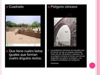  Cuadrado
 Que tiene cuatro lados
iguales que forman
cuatro ángulos rectos.
 Polígono cóncavo
 Los polígonos cóncavos son aquellos que
al menos uno de sus ángulos interiores
mide más de 180 grados ( radianes). En
un polígono cóncavo al menos una de sus
diagonales es exterior al polígono. Los
polígonos estrellados son polígonos
cóncavos.
 