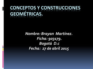 CONCEPTOS Y CONSTRUCCIONES
GEOMÉTRICAS.
Nombre: Brayan Martínez.
Ficha: 903179.
Bogotá D.c
Fecha: 27 de abril 2015
 