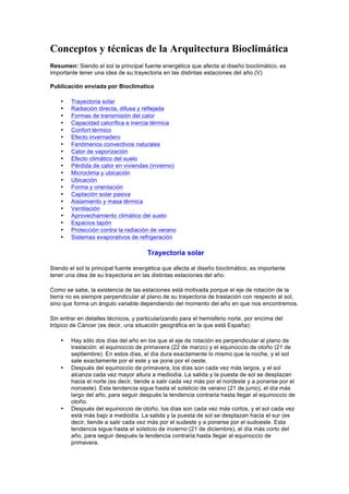 Conceptos y técnicas de la Arquitectura Bioclimática
Resumen: Siendo el sol la principal fuente energética que afecta al diseño bioclimático, es
importante tener una idea de su trayectoria en las distintas estaciones del año.(V)
Publicación enviada por Bioclimatico
• Trayectoria solar
• Radiación directa, difusa y reflejada
• Formas de transmisión del calor
• Capacidad calorífica e inercia térmica
• Confort térmico
• Efecto invernadero
• Fenómenos convectivos naturales
• Calor de vaporización
• Efecto climático del suelo
• Pérdida de calor en viviendas (invierno)
• Microclima y ubicación
• Ubicación
• Forma y orientación
• Captación solar pasiva
• Aislamiento y masa térmica
• Ventilación
• Aprovechamiento climático del suelo
• Espacios tapón
• Protección contra la radiación de verano
• Sistemas evaporativos de refrigeración
Trayectoria solar
Siendo el sol la principal fuente energética que afecta al diseño bioclimático, es importante
tener una idea de su trayectoria en las distintas estaciones del año.
Como se sabe, la existencia de las estaciones está motivada porque el eje de rotación de la
tierra no es siempre perpendicular al plano de su trayectoria de traslación con respecto al sol,
sino que forma un ángulo variable dependiendo del momento del año en que nos encontremos.
Sin entrar en detalles técnicos, y particularizando para el hemisferio norte, por encima del
trópico de Cáncer (es decir, una situación geográfica en la que está España):
• Hay sólo dos días del año en los que el eje de rotación es perpendicular al plano de
traslación: el equinoccio de primavera (22 de marzo) y el equinoccio de otoño (21 de
septiembre). En estos días, el día dura exactamente lo mismo que la noche, y el sol
sale exactamente por el este y se pone por el oeste.
• Después del equinoccio de primavera, los días son cada vez más largos, y el sol
alcanza cada vez mayor altura a mediodía. La salida y la puesta de sol se desplazan
hacia el norte (es decir, tiende a salir cada vez más por el nordeste y a ponerse por el
noroeste). Esta tendencia sigue hasta el solsticio de verano (21 de junio), el día más
largo del año, para seguir después la tendencia contraria hasta llegar al equinoccio de
otoño.
• Después del equinoccio de otoño, los días son cada vez más cortos, y el sol cada vez
está más bajo a mediodía. La salida y la puesta de sol se desplazan hacia el sur (es
decir, tiende a salir cada vez más por el sudeste y a ponerse por el sudoeste. Esta
tendencia sigue hasta el solsticio de invierno (21 de diciembre), el día más corto del
año, para seguir después la tendencia contraria hasta llegar al equinoccio de
primavera.
 