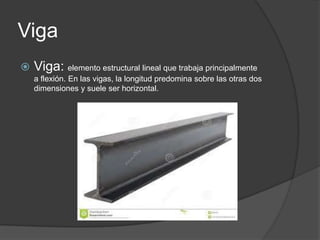 Viga


Viga: elemento estructural lineal que trabaja principalmente
a flexión. En las vigas, la longitud predomina sobre las otras dos
dimensiones y suele ser horizontal.

 