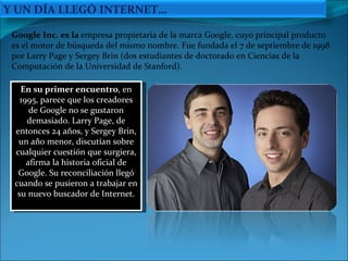 En su primer encuentro , en 1995, parece que los creadores de Google no se gustaron demasiado. Larry Page, de entonces 24 años, y Sergey Brin, un año menor, discutían sobre cualquier cuestión que surgiera, afirma la historia oficial de Google. Su reconciliación llegó cuando se pusieron a trabajar en su nuevo buscador de Internet. Google Inc. es la  empresa propietaria de la marca Google, cuyo principal producto es el motor de búsqueda del mismo nombre. Fue fundada el 7 de septiembre de 1998 por Larry Page y Sergey Brin (dos estudiantes de doctorado en Ciencias de la Computación de la Universidad de Stanford). Y UN DÍA LLEGÓ INTERNET… 