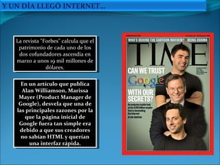 En un artículo que publica Alan Williamson, Marissa Mayer (Product Manager de Google), desvela que una de las principales razones por la que la página inicial de Google fuera tan simple era debido a que sus creadores no sabían HTML y querían una interfaz rápida. La revista "Forbes" calcula que el patrimonio de cada uno de los dos cofundadores ascendía en marzo a unos 19 mil millones de dólares. Y UN DÍA LLEGÓ INTERNET… 