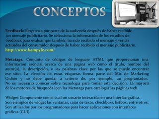 Feedback:  Respuesta por parte de la audiencia después de haber recibido  un mensaje publicitario. Se selecciona la información de los estudios de  feedback para evaluar que también ha sido recibido el mensaje y ver las  actitudes del consumidor después de haber recibido el mensaje publicitario.   http://www.kampyle.com/ Metatags.   Conjunto de códigos de lenguaje HTML que proporcionan una  información esencial acerca de una página web como el título, nombre del  autor(a), la descripción, o las palabras clave por las que se puede encontrar  ese sitio. La elección de estas etiquetas forma parte del Mix de Marketing  Online y no debe quedar a criterio de, por ejemplo, un programador.  No es necesario conocer sobre tecnología para tomar esta decisión. La mayoría  de los motores de búsqueda leen las Metatags para catalogar las páginas web.   Widget  Componente con el cual un usuario interactúa en una interfaz gráfica.  Son ejemplos de widget las ventanas, cajas de texto, checkboxs, listbox, entre otros.   Son utilizados por los programadores para hacer aplicaciones con interfaces  gráficas (GUI). 