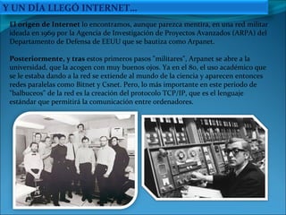 El origen de Internet  lo encontramos, aunque parezca mentira, en una red militar  ideada en 1969 por la Agencia de Investigación de Proyectos Avanzados (ARPA) del Departamento de Defensa de EEUU que se bautiza como Arpanet.  Posteriormente, y tras  estos primeros pasos "militares", Arpanet se abre a la universidad, que la acogen con muy buenos ojos. Ya en el 80, el uso académico que se le estaba dando a la red se extiende al mundo de la ciencia y aparecen entonces redes paralelas como Bitnet y Csnet. Pero, lo más importante en este periodo de "balbuceos" de la red es la creación del protocolo TCP/IP, que es el lenguaje estándar que permitirá la comunicación entre ordenadores. Y UN DÍA LLEGÓ INTERNET… 