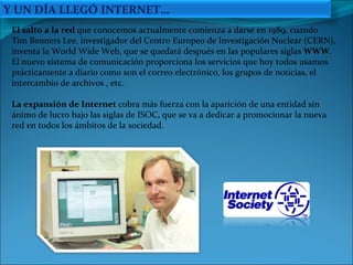 El salto a la red  que conocemos actualmente comienza a darse en 1989, cuando Tim Benners Lee, investigador del Centro Europeo de Investigación Nuclear (CERN), inventa la World Wide Web, que se quedará después en las populares siglas  WWW . El nuevo sistema de comunicación proporciona los servicios que hoy todos usamos prácticamente a diario como son el correo electrónico, los grupos de noticias, el intercambio de archivos , etc.  La expansión de Internet  cobra más fuerza con la aparición de una entidad sin ánimo de lucro bajo las siglas de ISOC, que se va a dedicar a promocionar la nueva red en todos los ámbitos de la sociedad.  Y UN DÍA LLEGÓ INTERNET… 
