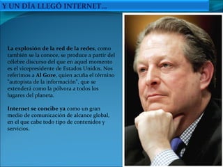 La explosión de la red de la redes , como también se la conoce, se produce a partir del célebre discurso del que en aquel momento es el vicepresidente de Estados Unidos. Nos referimos a  Al Gore , quien acuña el término "autopista de la información", que se extenderá como la pólvora a todos los lugares del planeta. Internet se concibe ya  como un gran medio de comunicación de alcance global, en el que cabe todo tipo de contenidos y servicios.  Y UN DÍA LLEGÓ INTERNET… 