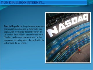 Con la llegada  de las primeras apuestas comerciales comienza la fiebre del oro digital, las .com que desembocarán en una crisis bursátil sin precedentes en el Nasdaq, índice norteamericano de las empresas tecnológicas, y la explosión de la burbuja de las .com. Y UN DÍA LLEGÓ INTERNET… 
