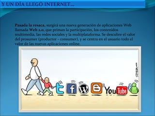 Pasada la resaca,  surgirá una nueva generación de aplicaciones Web llamada  Web 2.0 , que priman la participación, los contenidos multimedia, las redes sociales y la multiplataforma. Se descubre el valor del prosumer (productor - consumer), y se centra en el usuario todo el valor de las nuevas aplicaciones online.  Y UN DÍA LLEGÓ INTERNET… 