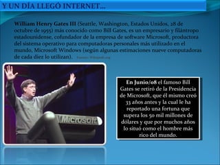 En Junio/08  el famoso Bill Gates se retiró de la Presidencia de Microsoft, que él mismo creó 33 años antes y la cual le ha reportado una fortuna que supera los 50 mil millones de dólares y que por muchos años lo situó como el hombre más rico del mundo. William Henry Gates III  (Seattle, Washington, Estados Unidos, 28 de octubre de 1955) más conocido como Bill Gates, es un empresario y filántropo estadounidense, cofundador de la empresa de software Microsoft, productora del sistema operativo para computadoras personales más utilizado en el mundo, Microsoft Windows (según algunas estimaciones nueve computadoras de cada diez lo utilizan).  Fuente: Wikipedi.org Y UN DÍA LLEGÓ INTERNET… 