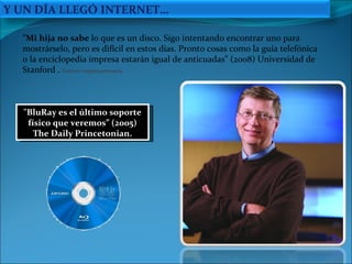 "BluRay es el último soporte físico que veremos” (2005) The Daily Princetonian. "Mi hija no sabe  lo que es un disco. Sigo intentando encontrar uno para mostrárselo, pero es difícil en estos días. Pronto cosas como la guía telefónica o la enciclopedia impresa estarán igual de anticuadas” (2008) Universidad de Stanford .  Fuente: enpazyarmonia Y UN DÍA LLEGÓ INTERNET… 