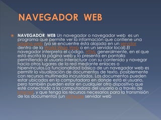  NAVEGADOR WEB Un navegador o navegador web es un
programa que permite ver la información que contiene una
página web (ya se encuentre ésta alojada en un servidor
dentro de la World Wide Web o en un servidor local).El
navegador interpreta el código, HTML generalmente, en el que
está escrita la página web y lo presenta en pantalla
permitiendo al usuario interactuar con su contenido y navegar
hacia otros lugares de la red mediante enlaces o
hipervínculos.La funcionalidad básica de un navegador web es
permitir la visualización de documentos de texto, posiblemente
con recursos multimedia incrustados. Los documentos pueden
estar ubicados en la computadora en donde está el usuario,
pero también pueden estar en cualquier otro dispositivo que
esté conectado a la computadora del usuario o a través de
Internet, y que tenga los recursos necesarios para la transmisión
de los documentos (un software servidor web
 