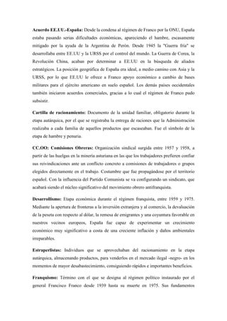 Acuerdo EE.UU.-España: Desde la condena al régimen de Franco por la ONU, España
estaba pasando serias dificultades económicas, apareciendo el hambre, escasamente
mitigado por la ayuda de la Argentina de Perón. Desde 1945 la "Guerra fría" se
desarrollaba entre EE.UU y la URSS por el control del mundo. La Guerra de Corea, la
Revolución China, acaban por determinar a EE.UU en la búsqueda de aliados
estratégicos. La posición geográfica de España era ideal, a medio camino con Asia y la
URSS, por lo que EE.UU le ofrece a Franco apoyo económico a cambio de bases
militares para el ejército americano en suelo español. Los demás países occidentales
también iniciaron acuerdos comerciales, gracias a lo cual el régimen de Franco pudo
subsistir.
Cartilla de racionamiento: Documento de la unidad familiar, obligatorio durante la
etapa autárquica, por el que se registraba la entrega de raciones que la Administración
realizaba a cada familia de aquellos productos que escaseaban. Fue el símbolo de la
etapa de hambre y penuria.
CC.OO: Comisiones Obreras: Organización sindical surgida entre 1957 y 1958, a
partir de las huelgas en la minería asturiana en las que los trabajadores prefieren confiar
sus reivindicaciones ante un conflicto concreto a comisiones de trabajadores o grupos
elegidos directamente en el trabajo. Costumbre que fue propagándose por el territorio
español. Con la influencia del Partido Comunista se va configurando un sindicato, que
acabará siendo el núcleo significativo del movimiento obrero antifranquista.
Desarrollismo: Etapa económica durante el régimen franquista, entre 1959 y 1975.
Mediante la apertura de fronteras a la inversión extranjera y al comercio, la devaluación
de la peseta con respecto al dólar, la remesa de emigrantes y una coyuntura favorable en
nuestros vecinos europeos, España fue capaz de experimentar un crecimiento
económico muy significativo a costa de una creciente inflación y daños ambientales
irreparables.
Estraperlistas: Individuos que se aprovechaban del racionamiento en la etapa
autárquica, almacenando productos, para venderlos en el mercado ilegal -negro- en los
momentos de mayor desabastecimiento, consiguiendo rápidos e importantes beneficios.
Franquismo: Término con el que se designa al régimen político instaurado por el
general Francisco Franco desde 1939 hasta su muerte en 1975. Sus fundamentos
 
