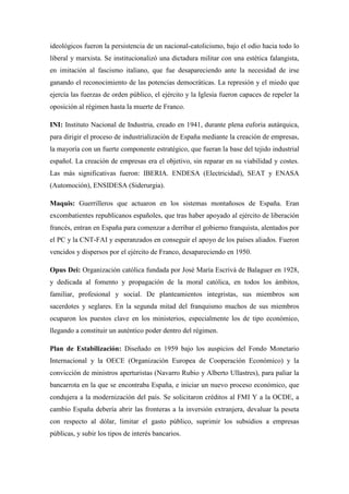 ideológicos fueron la persistencia de un nacional-catolicismo, bajo el odio hacia todo lo
liberal y marxista. Se institucionalizó una dictadura militar con una estética falangista,
en imitación al fascismo italiano, que fue desapareciendo ante la necesidad de irse
ganando el reconocimiento de las potencias democráticas. La represión y el miedo que
ejercía las fuerzas de orden público, el ejército y la Iglesia fueron capaces de repeler la
oposición al régimen hasta la muerte de Franco.
INI: Instituto Nacional de Industria, creado en 1941, durante plena euforia autárquica,
para dirigir el proceso de industrialización de España mediante la creación de empresas,
la mayoría con un fuerte componente estratégico, que fueran la base del tejido industrial
español. La creación de empresas era el objetivo, sin reparar en su viabilidad y costes.
Las más significativas fueron: IBERIA. ENDESA (Electricidad), SEAT y ENASA
(Automoción), ENSIDESA (Siderurgia).
Maquis: Guerrilleros que actuaron en los sistemas montañosos de España. Eran
excombatientes republicanos españoles, que tras haber apoyado al ejército de liberación
francés, entran en España para comenzar a derribar el gobierno franquista, alentados por
el PC y la CNT-FAI y esperanzados en conseguir el apoyo de los países aliados. Fueron
vencidos y dispersos por el ejército de Franco, desapareciendo en 1950.
Opus Dei: Organización católica fundada por José María Escrivá de Balaguer en 1928,
y dedicada al fomento y propagación de la moral católica, en todos los ámbitos,
familiar, profesional y social. De planteamientos integristas, sus miembros son
sacerdotes y seglares. En la segunda mitad del franquismo muchos de sus miembros
ocuparon los puestos clave en los ministerios, especialmente los de tipo económico,
llegando a constituir un auténtico poder dentro del régimen.
Plan de Estabilización: Diseñado en 1959 bajo los auspicios del Fondo Monetario
Internacional y la OECE (Organización Europea de Cooperación Económico) y la
convicción de ministros aperturistas (Navarro Rubio y Alberto Ullastres), para paliar la
bancarrota en la que se encontraba España, e iniciar un nuevo proceso económico, que
condujera a la modernización del país. Se solicitaron créditos al FMI Y a la OCDE, a
cambio España debería abrir las fronteras a la inversión extranjera, devaluar la peseta
con respecto al dólar, limitar el gasto público, suprimir los subsidios a empresas
públicas, y subir los tipos de interés bancarios.
 