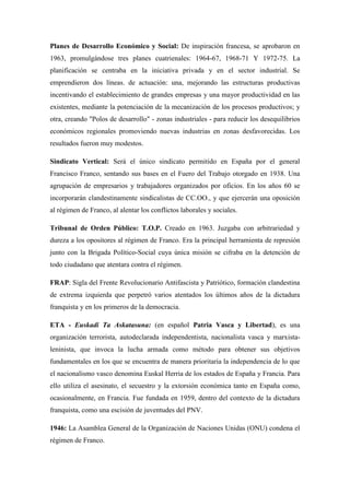 Planes de Desarrollo Económico y Social: De inspiración francesa, se aprobaron en
1963, promulgándose tres planes cuatrienales: 1964-67, 1968-71 Y 1972-75. La
planificación se centraba en la iniciativa privada y en el sector industrial. Se
emprendieron dos líneas. de actuación: una, mejorando las estructuras productivas
incentivando el establecimiento de grandes empresas y una mayor productividad en las
existentes, mediante la potenciación de la mecanización de los procesos productivos; y
otra, creando "Polos de desarrollo" - zonas industriales - para reducir los desequilibrios
económicos regionales promoviendo nuevas industrias en zonas desfavorecidas. Los
resultados fueron muy modestos.
Sindicato Vertical: Será el único sindicato permitido en España por el general
Francisco Franco, sentando sus bases en el Fuero del Trabajo otorgado en 1938. Una
agrupación de empresarios y trabajadores organizados por oficios. En los años 60 se
incorporarán clandestinamente sindicalistas de CC.OO., y que ejercerán una oposición
al régimen de Franco, al alentar los conflictos laborales y sociales.
Tribunal de Orden Público: T.O.P. Creado en 1963. Juzgaba con arbitrariedad y
dureza a los opositores al régimen de Franco. Era la principal herramienta de represión
junto con la Brigada Político-Social cuya única misión se cifraba en la detención de
todo ciudadano que atentara contra el régimen.
FRAP: Sigla del Frente Revolucionario Antifascista y Patriótico, formación clandestina
de extrema izquierda que perpetró varios atentados los últimos años de la dictadura
franquista y en los primeros de la democracia.
ETA - Euskadi Ta Askatasuna: (en español Patria Vasca y Libertad), es una
organización terrorista, autodeclarada independentista, nacionalista vasca y marxista-
leninista, que invoca la lucha armada como método para obtener sus objetivos
fundamentales en los que se encuentra de manera prioritaria la independencia de lo que
el nacionalismo vasco denomina Euskal Herria de los estados de España y Francia. Para
ello utiliza el asesinato, el secuestro y la extorsión económica tanto en España como,
ocasionalmente, en Francia. Fue fundada en 1959, dentro del contexto de la dictadura
franquista, como una escisión de juventudes del PNV.
1946: La Asamblea General de la Organización de Naciones Unidas (ONU) condena el
régimen de Franco.
 