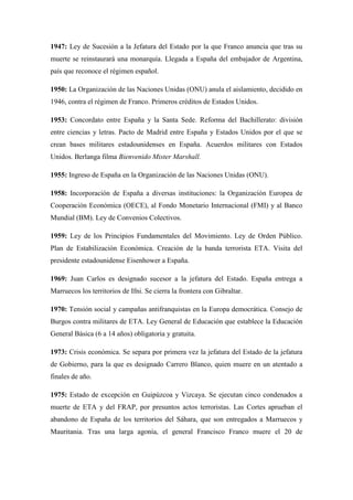 1947: Ley de Sucesión a la Jefatura del Estado por la que Franco anuncia que tras su
muerte se reinstaurará una monarquía. Llegada a España del embajador de Argentina,
país que reconoce el régimen español.
1950: La Organización de las Naciones Unidas (ONU) anula el aislamiento, decidido en
1946, contra el régimen de Franco. Primeros créditos de Estados Unidos.
1953: Concordato entre España y la Santa Sede. Reforma del Bachillerato: división
entre ciencias y letras. Pacto de Madrid entre España y Estados Unidos por el que se
crean bases militares estadounidenses en España. Acuerdos militares con Estados
Unidos. Berlanga filma Bienvenido Mister Marshall.
1955: Ingreso de España en la Organización de las Naciones Unidas (ONU).
1958: Incorporación de España a diversas instituciones: la Organización Europea de
Cooperación Económica (OECE), al Fondo Monetario Internacional (FMI) y al Banco
Mundial (BM). Ley de Convenios Colectivos.
1959: Ley de los Principios Fundamentales del Movimiento. Ley de Orden Público.
Plan de Estabilización Económica. Creación de la banda terrorista ETA. Visita del
presidente estadounidense Eisenhower a España.
1969: Juan Carlos es designado sucesor a la jefatura del Estado. España entrega a
Marruecos los territorios de Ifni. Se cierra la frontera con Gibraltar.
1970: Tensión social y campañas antifranquistas en la Europa democrática. Consejo de
Burgos contra militares de ETA. Ley General de Educación que establece la Educación
General Básica (6 a 14 años) obligatoria y gratuita.
1973: Crisis económica. Se separa por primera vez la jefatura del Estado de la jefatura
de Gobierno, para la que es designado Carrero Blanco, quien muere en un atentado a
finales de año.
1975: Estado de excepción en Guipúzcoa y Vizcaya. Se ejecutan cinco condenados a
muerte de ETA y del FRAP, por presuntos actos terroristas. Las Cortes aprueban el
abandono de España de los territorios del Sáhara, que son entregados a Marruecos y
Mauritania. Tras una larga agonía, el general Francisco Franco muere el 20 de
 