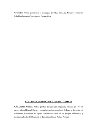 Noviembre. Primer gobierno de la monarquía presidido por Arias Navarro. Formación
de la Plataforma de Convergencia Democrática.
CONCEPTOS, PERSONAJES Y FECHAS – TEMA 18
A.P: Alianza Popular. Partido político de ideología derechista, fundado en 1976 en
torno a Manuel Fraga Iribarne, y otros cinco antiguos ministros de Franco. Sus objetivos
se basaban en defender la España conservadora lejos de los peligros separatistas y
aconfesionales. En 1988 cambió su denominación por Partido Popular.
 