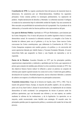 Constitución de 1978: La vigente constitución fruto del proceso de transición hacia la
democracia. Se caracteriza por ser liberal-democrática. Establece los siguientes
principios: Como sistema político la monarquía parlamentaria. La separación de
poderes. Amplia declaración de derechos y libertades. La soberanía nacional. Configura
el estado de las autonomías bajo la indisoluble unidad de España. Fija una economía de
libre mercado con posibilidad de nacionalización de la propiedad. Fue el producto de la
elaboración y el acuerdo entre las fuerzas políticas más representativas del país.
Ley para la Reforma Política: Aprobada en 1976 por Referéndum y previamente por
las Cortes franquistas. Fue el inicio del proceso de cambio legislativo hacia el sistema
democrático actual. Se reconocía la soberanía nacional y se otorgaba a las Cortes la
facultad de elaborar junto con el gobierno y el rey las leyes. Estas nuevas Cortes
convocaran las Cortes constituyentes, que elaboraran la Constitución de 1978. Las
Cortes franquistas aceptaron este cambio gracias a la política y a la convicción del
sector aperturista liderado por Adolfo Suárez y Torcuato Fernández Miranda. Al sector
inmovilista hubo que asegurarle su futuro y una España sin represalias y sin la
izquierda.
Pactos de la Moncloa: Acuerdos firmados en 1977 por los principales partidos,
organizaciones empresariales y sindicales y aprobados por las Cortes, que supusieron el
primer gran conjunto de medidas para afrontar la crisis económica iniciada en 1973. Sus
dos objetivos básicos fueron reducir la inflación y poner en práctica un conjunto de
reformas para repartir equitativamente los costes de la crisis. Control del gasto público,
devaluación de la peseta, fiscalidad progresista, nuevas relaciones laborales y aumento
de salarios con respecto a la inflación fueron sus principales actuaciones.
Transición democrática: Etapa de la historia de España, entre 1975 y 1982. Tras la
muerte del general Franco, Europa, la mayoría del pueblo español y de sus políticos,
junto con el rey Juan Carlos I, desean la reconciliación y la implantación de un sistema
democrático al estilo occidental. Los protagonistas de iniciar el proceso serán los
políticos aperturistas, que van buscando una reforma y no una ruptura, un cambio
mediante la reforma de las instituciones. y de la legislación. La oposición, en su
mayoría, acabó reconociendo como factible esta estrategia. El acuerdo entre los
principales partidos para la organización política y económica del estado fue la base del
proceso.
 