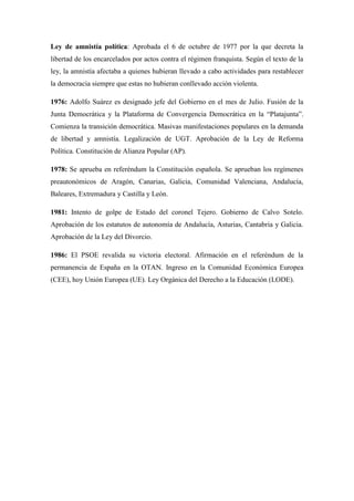 Ley de amnistía política: Aprobada el 6 de octubre de 1977 por la que decreta la
libertad de los encarcelados por actos contra el régimen franquista. Según el texto de la
ley, la amnistía afectaba a quienes hubieran llevado a cabo actividades para restablecer
la democracia siempre que estas no hubieran conllevado acción violenta.
1976: Adolfo Suárez es designado jefe del Gobierno en el mes de Julio. Fusión de la
Junta Democrática y la Plataforma de Convergencia Democrática en la “Platajunta”.
Comienza la transición democrática. Masivas manifestaciones populares en la demanda
de libertad y amnistía. Legalización de UGT. Aprobación de la Ley de Reforma
Política. Constitución de Alianza Popular (AP).
1978: Se aprueba en referéndum la Constitución española. Se aprueban los regímenes
preautonómicos de Aragón, Canarias, Galicia, Comunidad Valenciana, Andalucía,
Baleares, Extremadura y Castilla y León.
1981: Intento de golpe de Estado del coronel Tejero. Gobierno de Calvo Sotelo.
Aprobación de los estatutos de autonomía de Andalucía, Asturias, Cantabria y Galicia.
Aprobación de la Ley del Divorcio.
1986: El PSOE revalida su victoria electoral. Afirmación en el referéndum de la
permanencia de España en la OTAN. Ingreso en la Comunidad Económica Europea
(CEE), hoy Unión Europea (UE). Ley Orgánica del Derecho a la Educación (LODE).
 