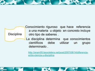 Conocimiento riguroso que hace referencia
a una materia u objeto en concreto incluye
otro tipo de saberes .
La disciplina determina que conocimientos
científicos debe utilizar un grupo
determinado .
Disciplina
http://anam55.lacoctelera.net/post/2007/08/14/diferencia-
entre-ciencia-y-disciplina
 