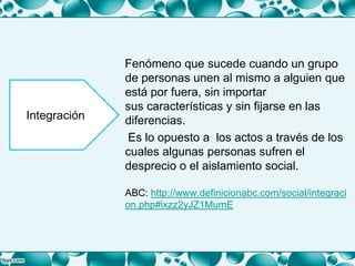 Fenómeno que sucede cuando un grupo
de personas unen al mismo a alguien que
está por fuera, sin importar
sus características y sin fijarse en las
diferencias.
Es lo opuesto a los actos a través de los
cuales algunas personas sufren el
desprecio o el aislamiento social.
ABC: http://www.definicionabc.com/social/integraci
on.php#ixzz2yJZ1MumE
Integración
 