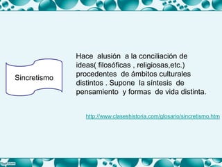 Hace alusión a la conciliación de
ideas( filosóficas , religiosas,etc.)
procedentes de ámbitos culturales
distintos . Supone la síntesis de
pensamiento y formas de vida distinta.
Sincretismo
http://www.claseshistoria.com/glosario/sincretismo.htm
 