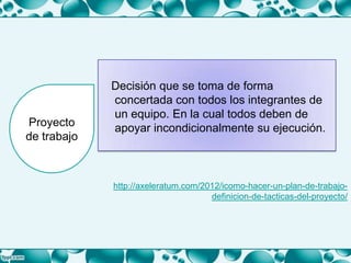 Decisión que se toma de forma
concertada con todos los integrantes de
un equipo. En la cual todos deben de
apoyar incondicionalmente su ejecución.Proyecto
de trabajo
http://axeleratum.com/2012/icomo-hacer-un-plan-de-trabajo-
definicion-de-tacticas-del-proyecto/
 