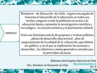 MINEDUC
Ministerio de Educación de Chile , órgano encargado de
fomentar el desarrollo de la educación en todos sus
niveles, asegurar a toda la población el acceso a la
educación básica, estimular la investigación científica y
tecnológica , la creación artística y el patrimonio cultural.
Entre sus funciones está la de proponer y evaluar políticas
, planes de desarrollo educacional , plan de
aseguramiento de la calidad de la educación, que deberá
ser público, y en el que se explicitarán las acciones a
desarrollar , los objetivos y metas generales y anuales que
se pretenden alcanzar.
Biblioteca del Congreso Nacional de Chile
http://www.leychile.cl/
Art. 8
Doc. Ministerio de Educación de Chile
 