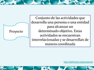 Proyecto
Conjunto de las actividades que
desarrolla una persona o una entidad
para alcanzar un
determinado objetivo. Estas
actividades se encuentran
interrelacionadas y se desarrollan de
manera coordinada
http://definicion.de/proyecto/
 