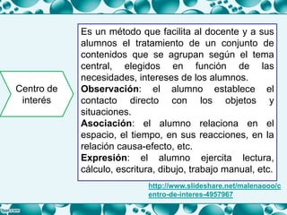 Centro de
interés
Es un método que facilita al docente y a sus
alumnos el tratamiento de un conjunto de
contenidos que se agrupan según el tema
central, elegidos en función de las
necesidades, intereses de los alumnos.
Observación: el alumno establece el
contacto directo con los objetos y
situaciones.
Asociación: el alumno relaciona en el
espacio, el tiempo, en sus reacciones, en la
relación causa-efecto, etc.
Expresión: el alumno ejercita lectura,
cálculo, escritura, dibujo, trabajo manual, etc.
http://www.slideshare.net/malenaooo/c
entro-de-interes-4957967
 