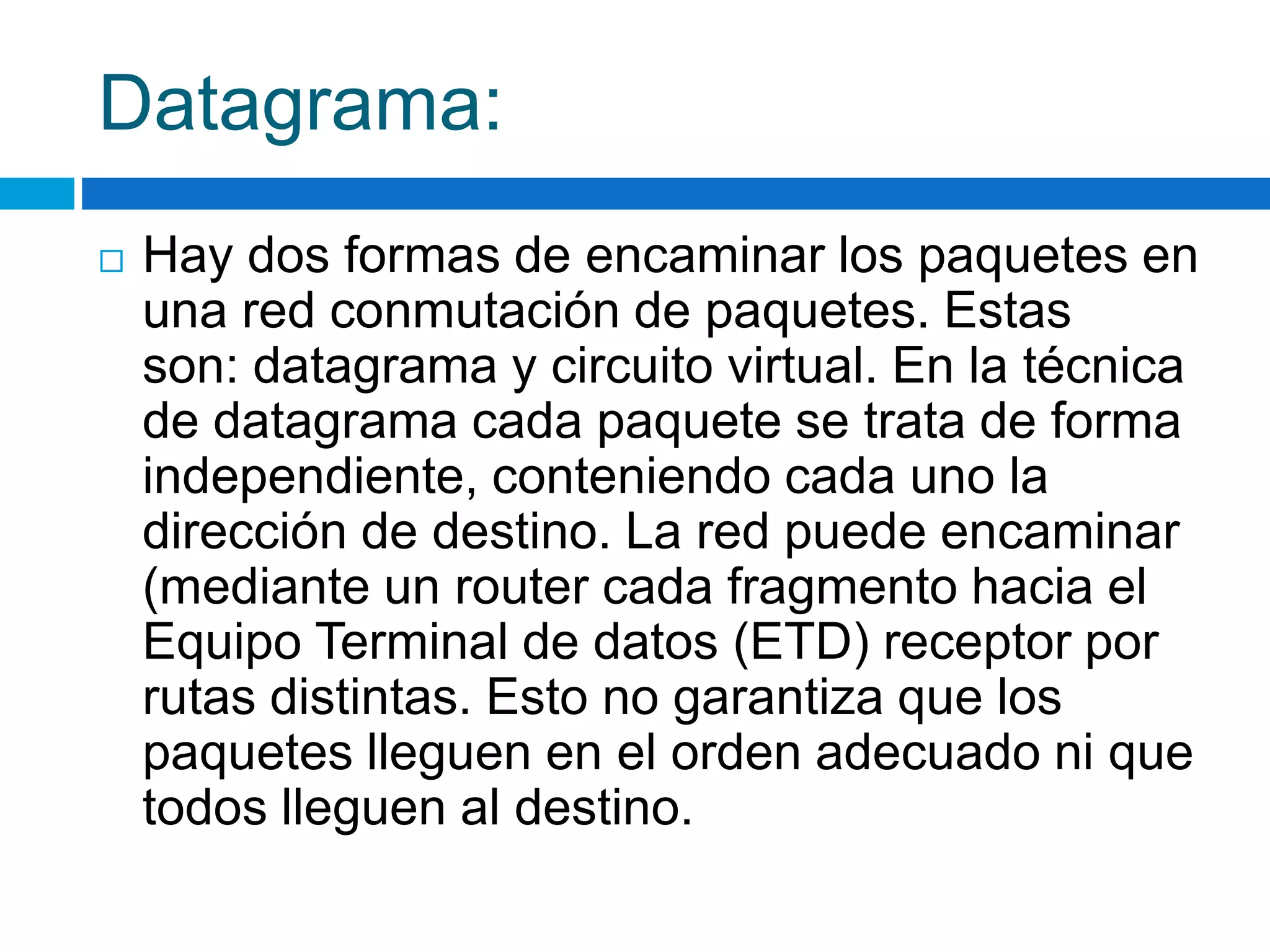 Datagrama: 
 Hay dos formas de encaminar los paquetes en 
una red conmutación de paquetes. Estas 
son: datagrama y circuito virtual. En la técnica 
de datagrama cada paquete se trata de forma 
independiente, conteniendo cada uno la 
dirección de destino. La red puede encaminar 
(mediante un router cada fragmento hacia el 
Equipo Terminal de datos (ETD) receptor por 
rutas distintas. Esto no garantiza que los 
paquetes lleguen en el orden adecuado ni que 
todos lleguen al destino. 
 