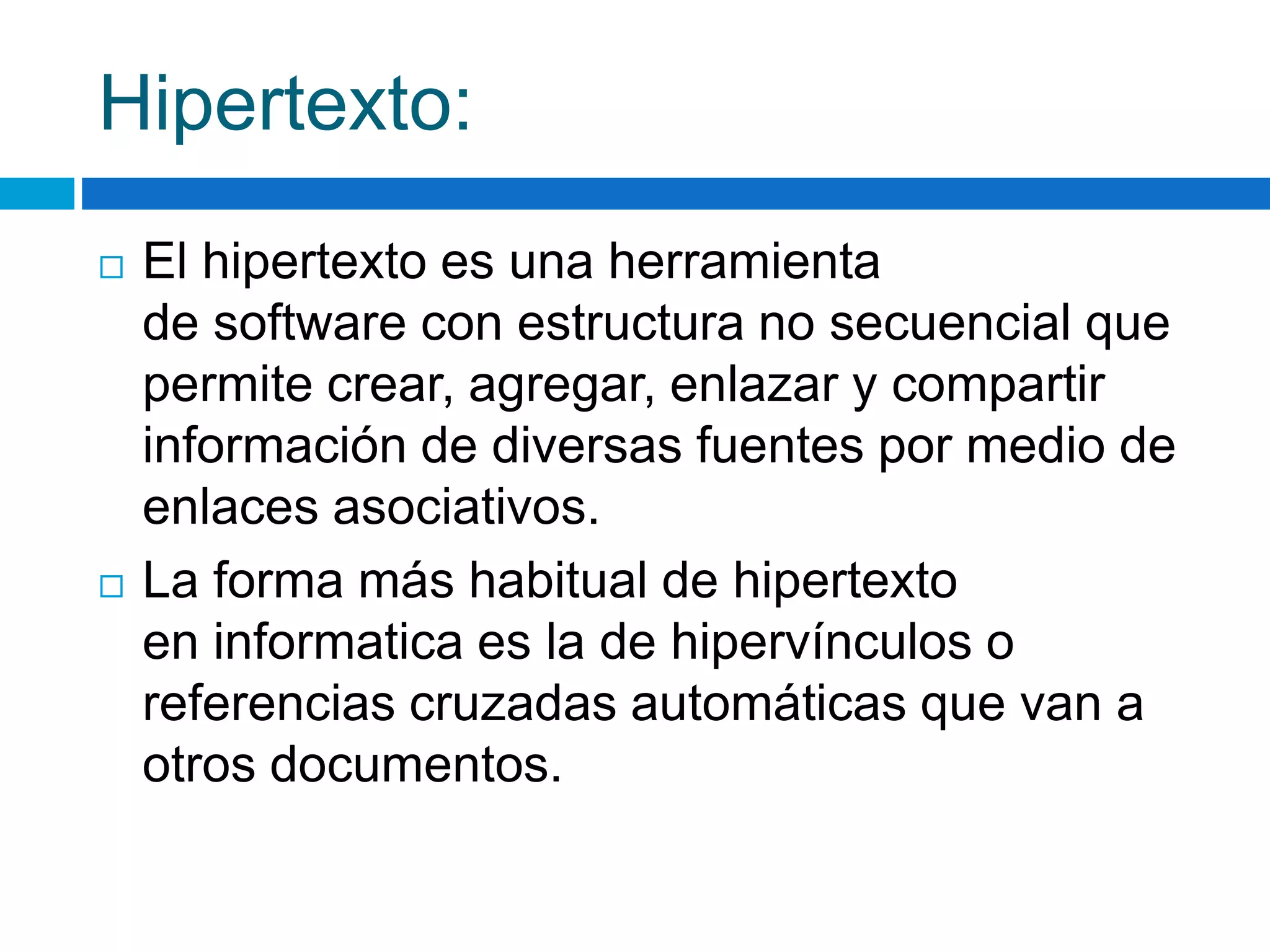 Hipertexto: 
 El hipertexto es una herramienta 
de software con estructura no secuencial que 
permite crear, agregar, enlazar y compartir 
información de diversas fuentes por medio de 
enlaces asociativos. 
 La forma más habitual de hipertexto 
en informatica es la de hipervínculos o 
referencias cruzadas automáticas que van a 
otros documentos. 
 