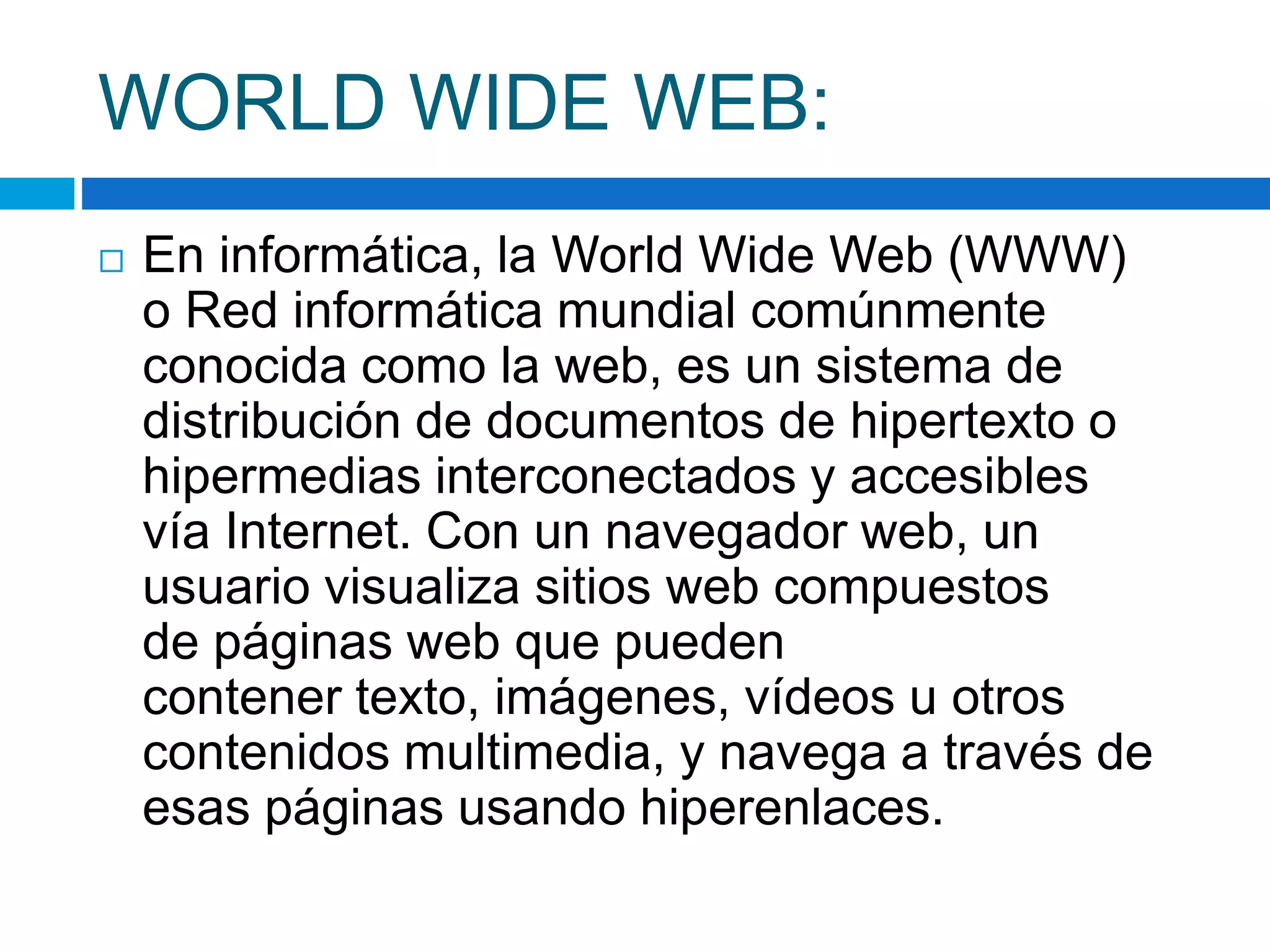 WORLD WIDE WEB: 
 En informática, la World Wide Web (WWW) 
o Red informática mundial comúnmente 
conocida como la web, es un sistema de 
distribución de documentos de hipertexto o 
hipermedias interconectados y accesibles 
vía Internet. Con un navegador web, un 
usuario visualiza sitios web compuestos 
de páginas web que pueden 
contener texto, imágenes, vídeos u otros 
contenidos multimedia, y navega a través de 
esas páginas usando hiperenlaces. 
