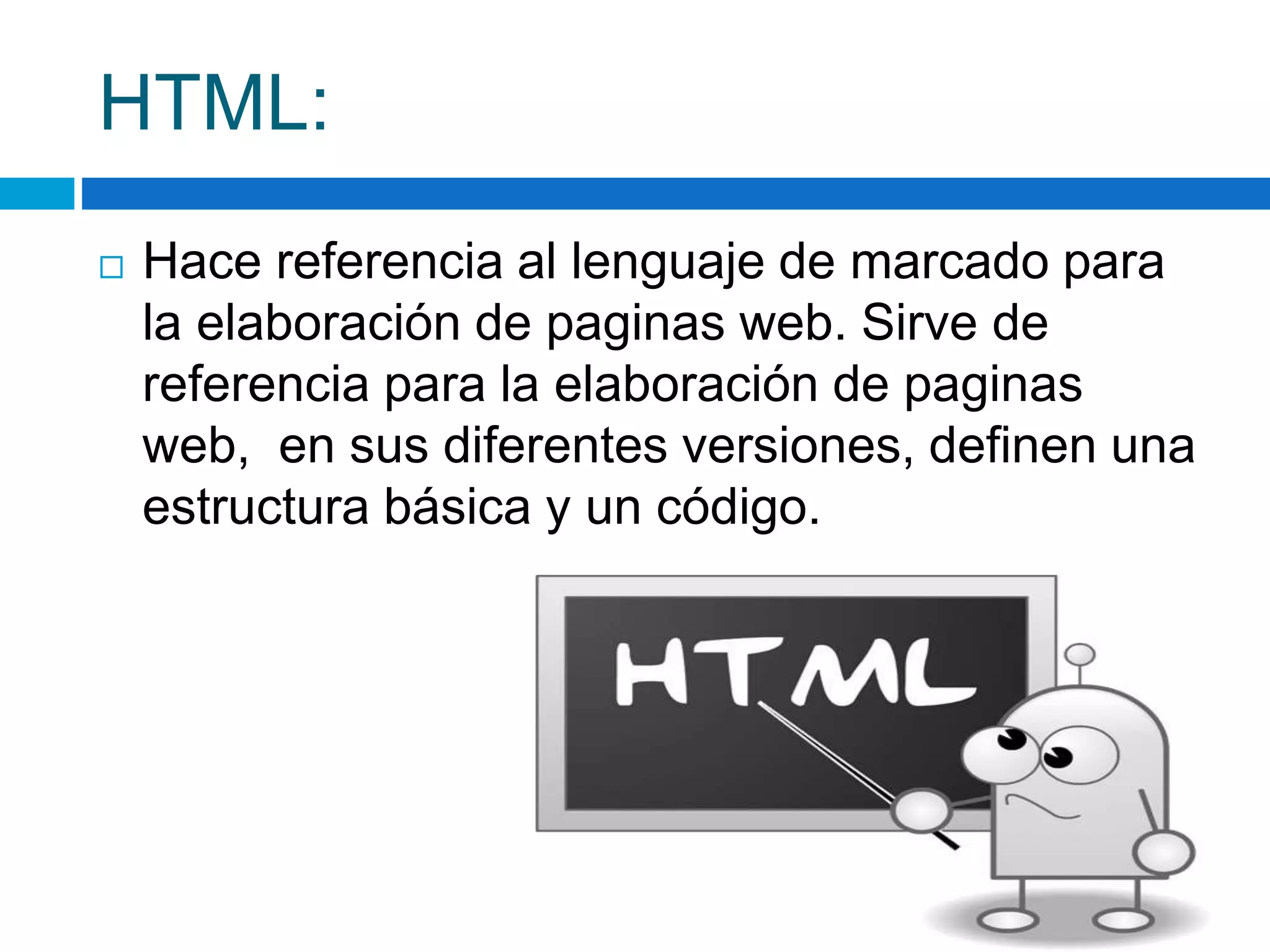 HTML: 
 Hace referencia al lenguaje de marcado para 
la elaboración de paginas web. Sirve de 
referencia para la elaboración de paginas 
web, en sus diferentes versiones, definen una 
estructura básica y un código. 
 