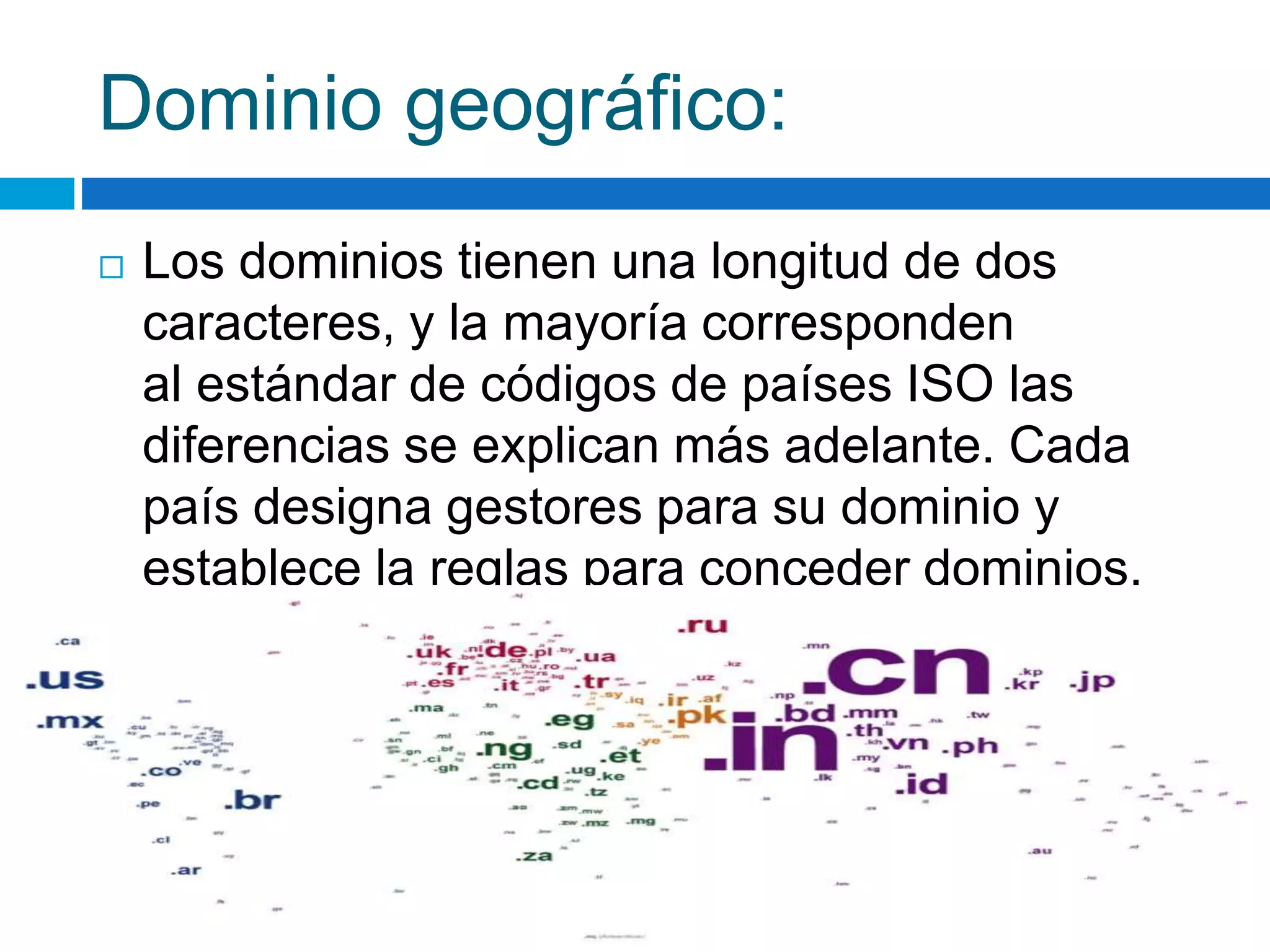 Dominio geográfico: 
 Los dominios tienen una longitud de dos 
caracteres, y la mayoría corresponden 
al estándar de códigos de países ISO las 
diferencias se explican más adelante. Cada 
país designa gestores para su dominio y 
establece la reglas para conceder dominios. 
 