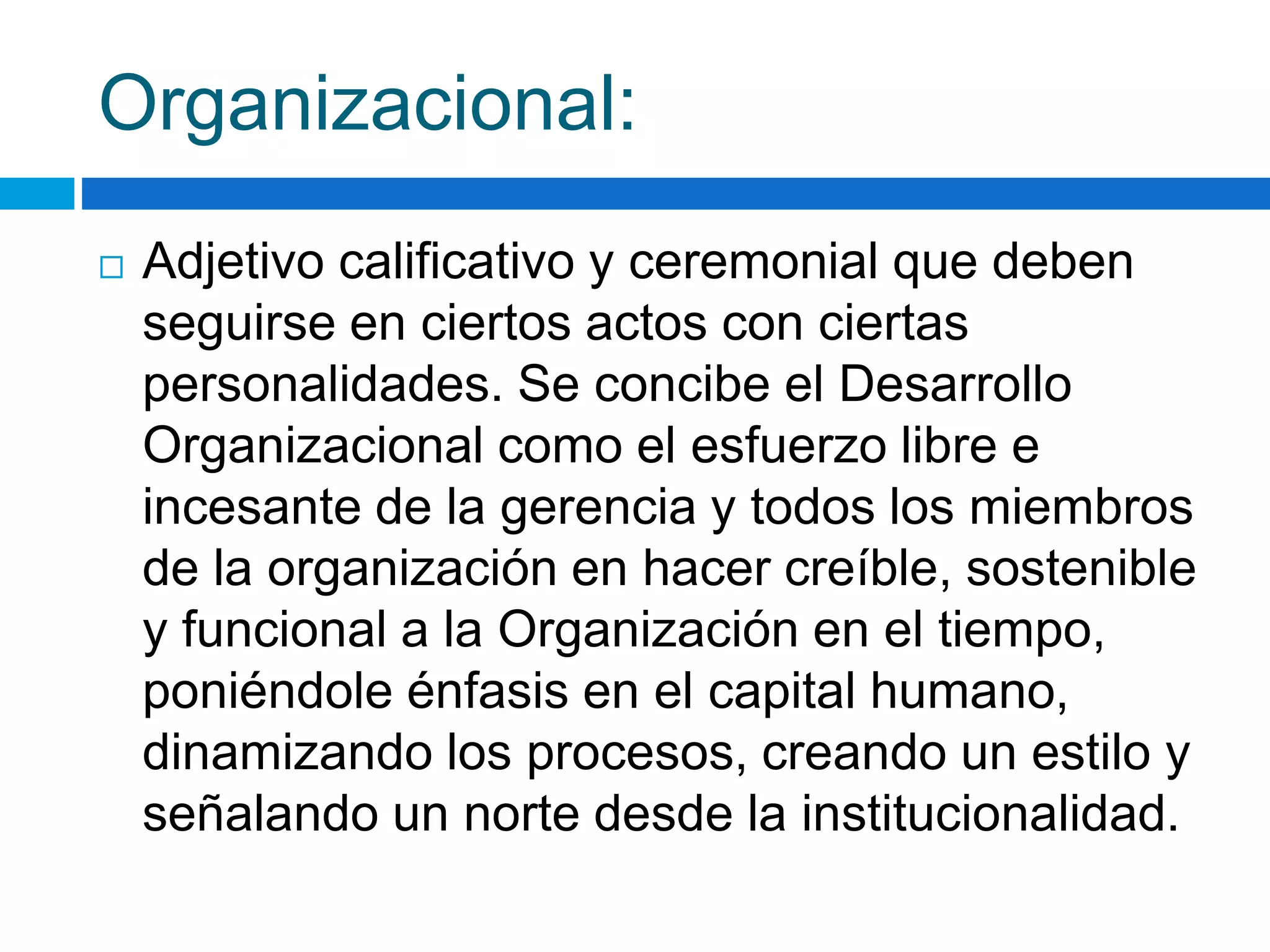 Organizacional: 
 Adjetivo calificativo y ceremonial que deben 
seguirse en ciertos actos con ciertas 
personalidades. Se concibe el Desarrollo 
Organizacional como el esfuerzo libre e 
incesante de la gerencia y todos los miembros 
de la organización en hacer creíble, sostenible 
y funcional a la Organización en el tiempo, 
poniéndole énfasis en el capital humano, 
dinamizando los procesos, creando un estilo y 
señalando un norte desde la institucionalidad. 
 