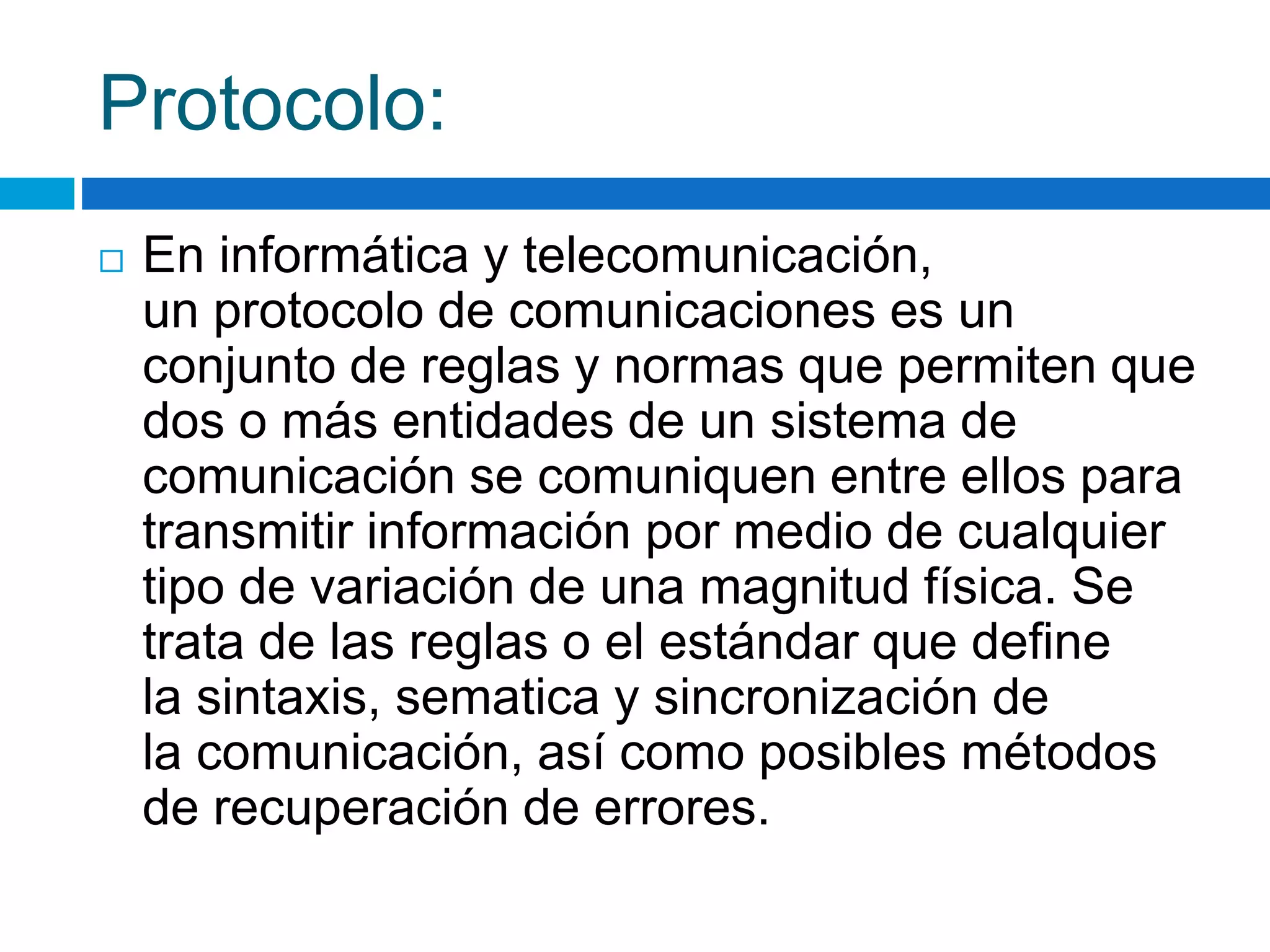 Protocolo: 
 En informática y telecomunicación, 
un protocolo de comunicaciones es un 
conjunto de reglas y normas que permiten que 
dos o más entidades de un sistema de 
comunicación se comuniquen entre ellos para 
transmitir información por medio de cualquier 
tipo de variación de una magnitud física. Se 
trata de las reglas o el estándar que define 
la sintaxis, sematica y sincronización de 
la comunicación, así como posibles métodos 
de recuperación de errores. 
 