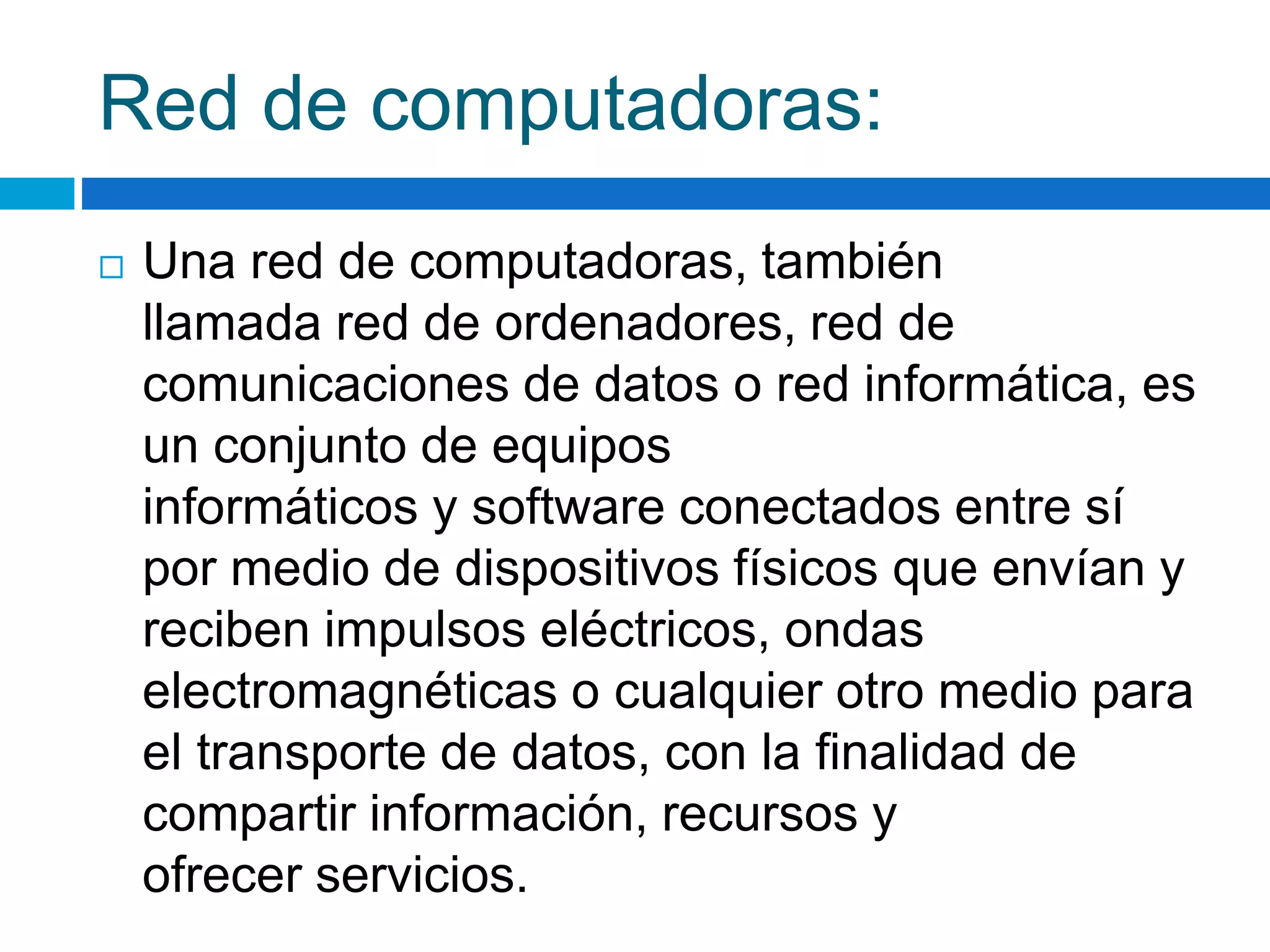 Red de computadoras: 
 Una red de computadoras, también 
llamada red de ordenadores, red de 
comunicaciones de datos o red informática, es 
un conjunto de equipos 
informáticos y software conectados entre sí 
por medio de dispositivos físicos que envían y 
reciben impulsos eléctricos, ondas 
electromagnéticas o cualquier otro medio para 
el transporte de datos, con la finalidad de 
compartir información, recursos y 
ofrecer servicios. 
 