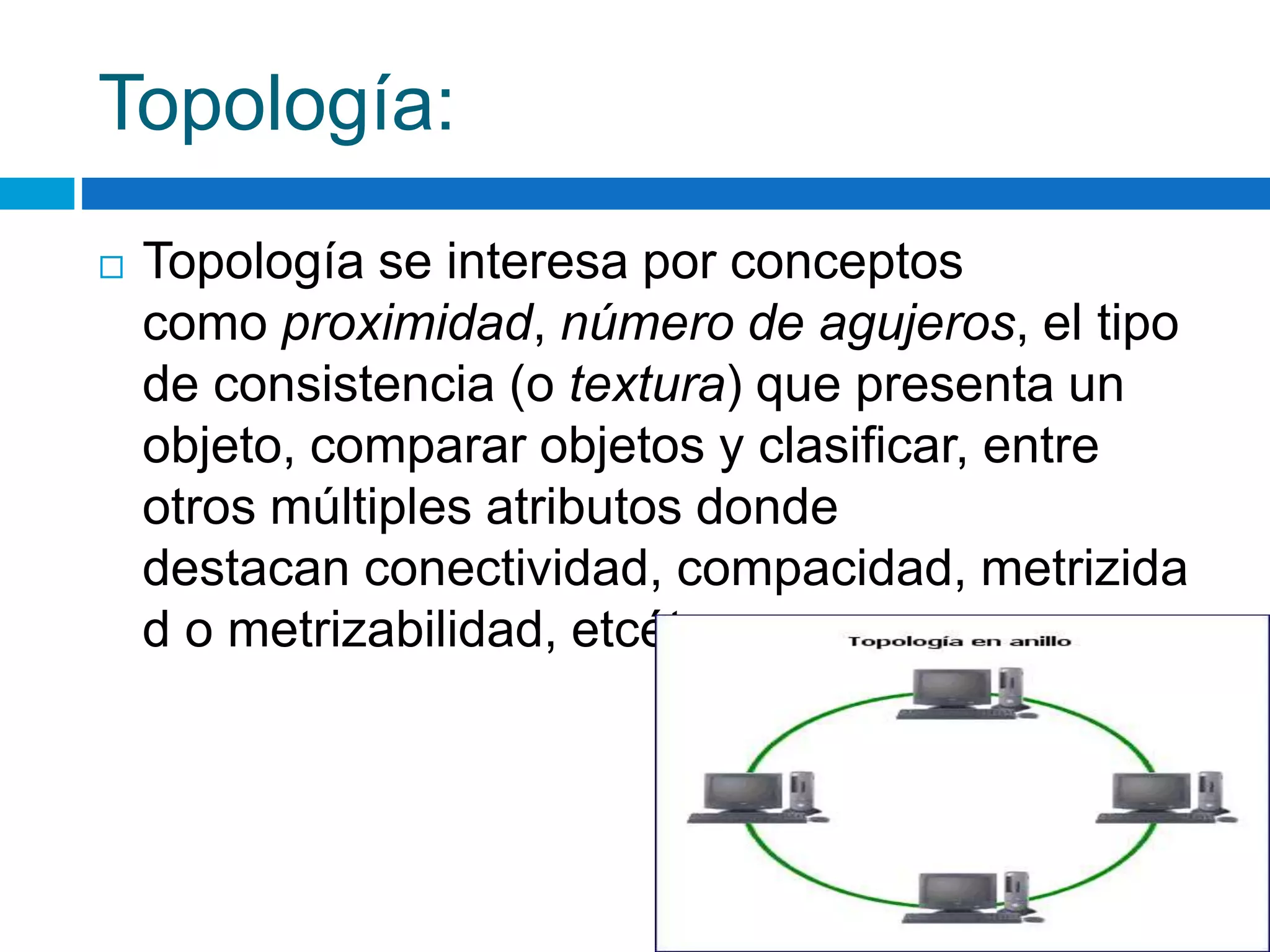 Topología: 
 Topología se interesa por conceptos 
como proximidad, número de agujeros, el tipo 
de consistencia (o textura) que presenta un 
objeto, comparar objetos y clasificar, entre 
otros múltiples atributos donde 
destacan conectividad, compacidad, metrizida 
d o metrizabilidad, etcétera. 
 