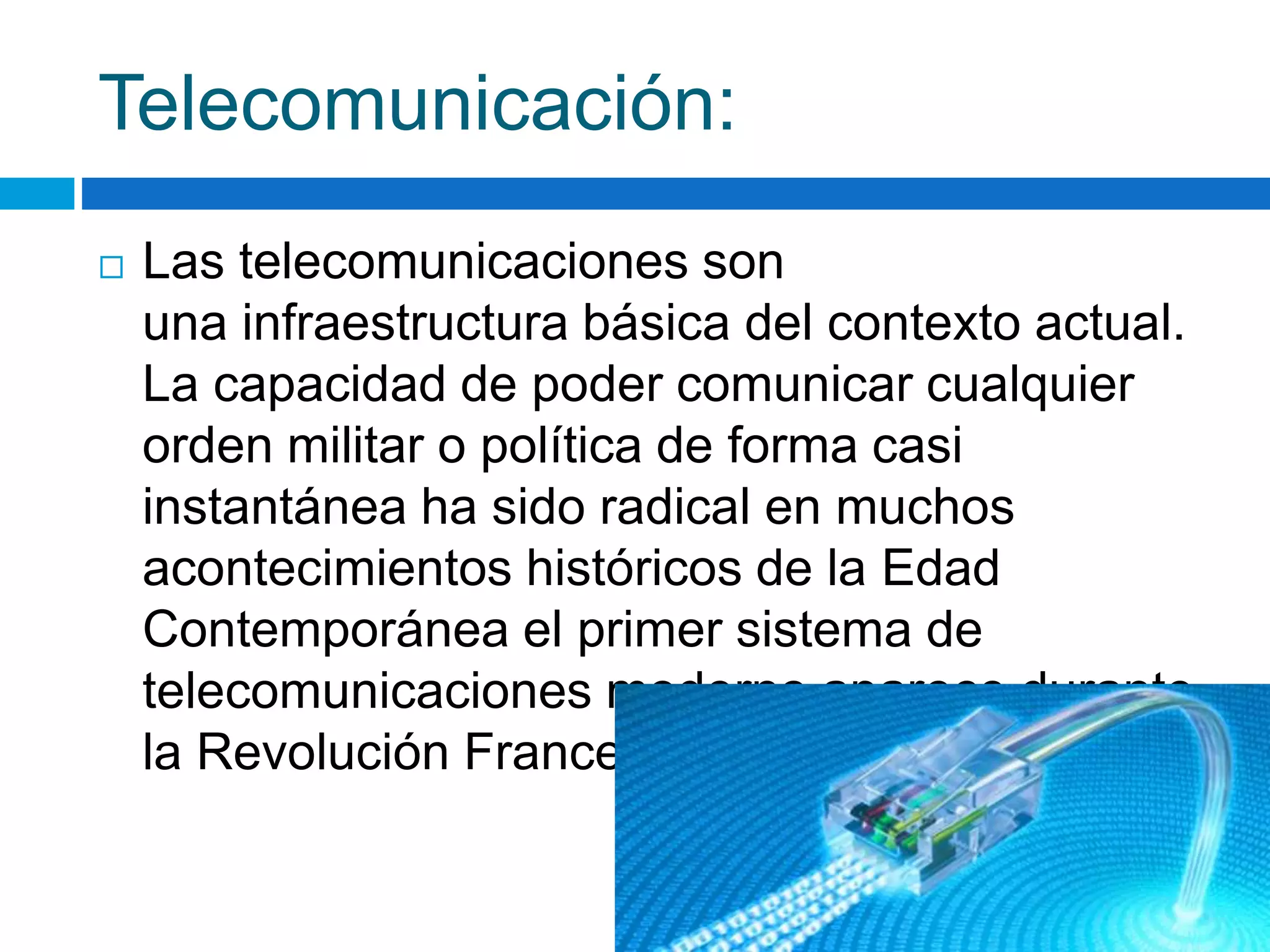 Telecomunicación: 
 Las telecomunicaciones son 
una infraestructura básica del contexto actual. 
La capacidad de poder comunicar cualquier 
orden militar o política de forma casi 
instantánea ha sido radical en muchos 
acontecimientos históricos de la Edad 
Contemporánea el primer sistema de 
telecomunicaciones moderno aparece durante 
la Revolución Francesa. 
 