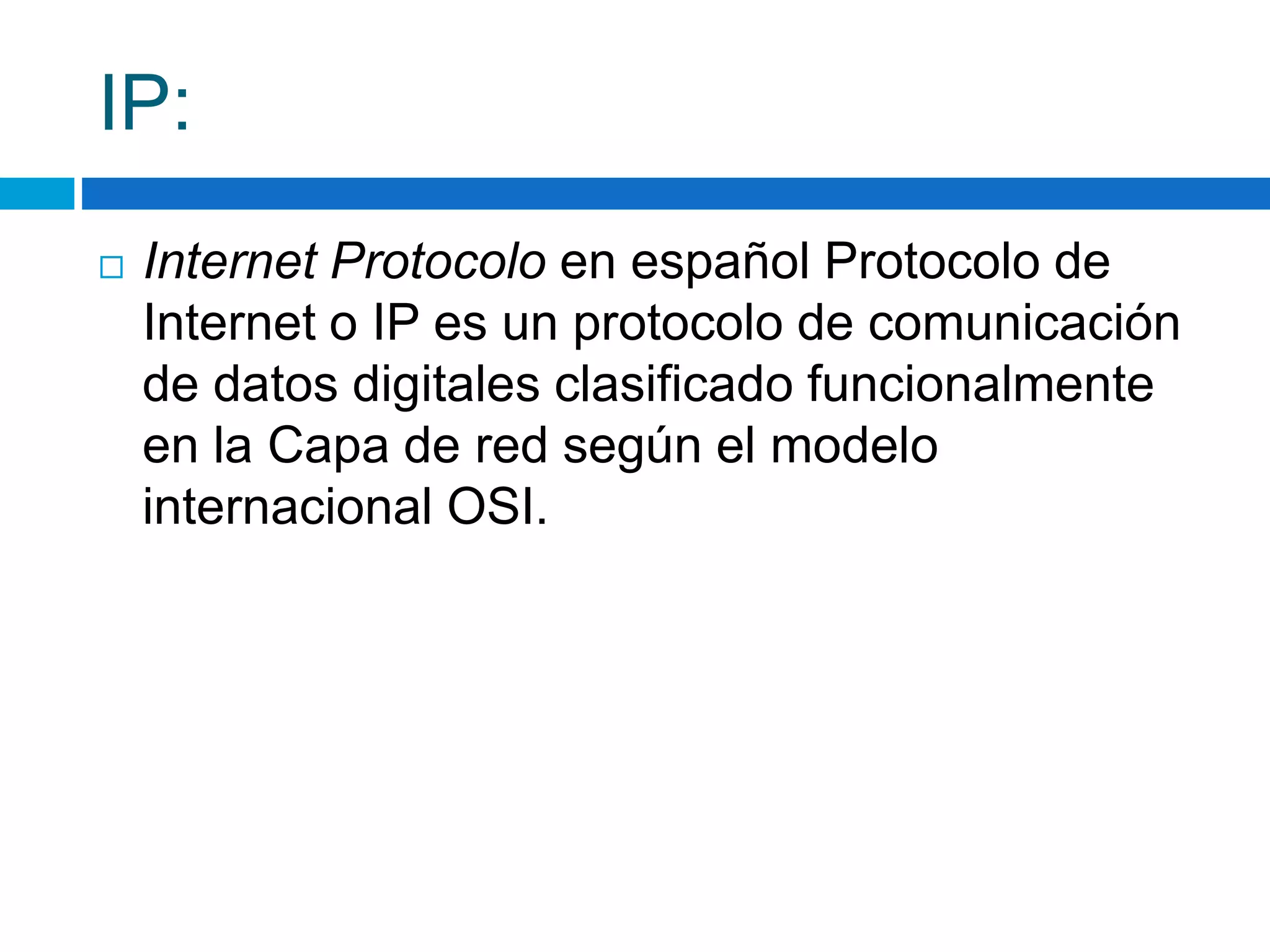 IP: 
 Internet Protocolo en español Protocolo de 
Internet o IP es un protocolo de comunicación 
de datos digitales clasificado funcionalmente 
en la Capa de red según el modelo 
internacional OSI. 
 