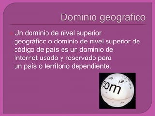 Un dominio de nivel superior 
geográfico o dominio de nivel superior de 
código de país es un dominio de 
Internet usado y reservado para 
un país o territorio dependiente. 
 