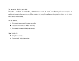 ACTIVIDAD MOTIVACIONAL:
David fue a una fiesta de cumpleaños, y habían muchas clases de dulces por saborear, pero estaba indeciso en
cuál comerse y pensaba, me como los dulces grandes, me como los medianos o los pequeños. Mejor me los como
todos, no se cuales comer.
INDICACION:
• Colorear de anaranjado los dulces grandes
• Colorear de morado los dulces medianos
• Colorear de rosado los dulces pequeños
MATERIALES:
• Crayolas o colores
• Fotocopia de hoja de actividad.
 