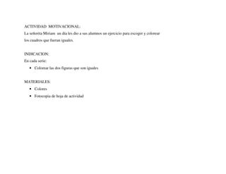 ACTIVIDAD MOTIVACIONAL:
La señorita Miriam un día les dio a sus alumnos un ejercicio para escoger y colorear
los cuadros que fueran iguales.
INDICACION:
En cada serie:
• Colorear las dos figuras que son iguales
MATERIALES:
• Colores
• Fotocopia de hoja de actividad
 