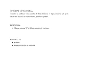 ACTIVIDAD MOTIVACIONAL:
Federico ha sembrado varias semillas de flores hermosas en algunas macetas y le gusta
observar el proceso de su crecimiento, podemos ayudarle.
INDICACION:
• Marcar con una “X” el dibujo que debería ir primero
MATERIALES:
• Colores
• Fotocopia de hoja de actividad
 