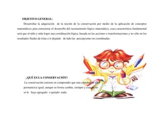 OBJETIVO GENERAL:
Desarrollar la adquisición de la noción de la conservación por medio de la aplicación de conceptos
matemáticos para estructurar el desarrollo del razonamiento lógico matemático, cuya característica fundamental
será que el niño y niña logre una coordinación lógica, basada en las acciones o transformaciones y no sólo en los
resultados finales de éstas e ir dejando de lado las percepciones no coordinadas.
¿QUÉ ES LA CONSERVACIÓN?
La conservación consiste en comprender que una cantidad de algo
permanezca igual, aunque su forma cambie, siempre y cuando no
se le haya agregado o quitado nada.
 