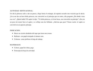 ACTIVIDAD MOTIVACIONAL:
Un día la princesa salio a dar un paseo y llego hasta el estanque, de repente escucho una vocecita que le decía:
¡Si tu me das un beso bella princesa, me convertiré en el príncipe que era antes, ella pregunto ¿De dónde viene
esa voz? ¿Quién hablo? El sapito le dijo: “Yo bella princesa, si tú me besas, me convertiré en príncipe”; ella con
un poco de temor beso al sapito y se reflejo una luz brillante. ¿Adivina que paso? Tienes razón: el sapito se
convirtió en un apuesto príncipe.
INDICACION:
• Hacer un circulo alrededor del sapo que tiene una corana
• Rellenar con papel estrujado el número uno,
• Colorear como prefieras la hoja de trabajo.
MATERIALES:
• Colores, papel de china, pega
• Fotocopia de hoja de actividad.
 