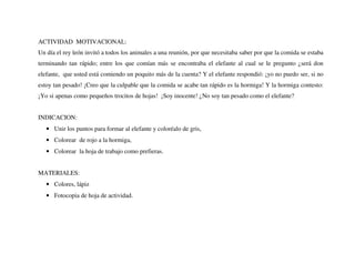 ACTIVIDAD MOTIVACIONAL:
Un día el rey león invitó a todos los animales a una reunión, por que necesitaba saber por que la comida se estaba
terminando tan rápido; entre los que comían más se encontraba el elefante al cual se le pregunto ¿será don
elefante, que usted está comiendo un poquito más de la cuenta? Y el elefante respondió: ¡yo no puedo ser, si no
estoy tan pesado! ¡Creo que la culpable que la comida se acabe tan rápido es la hormiga! Y la hormiga contesto:
¡Yo si apenas como pequeños trocitos de hojas! ¡Soy inocente! ¿No soy tan pesado como el elefante?
INDICACION:
• Unir los puntos para formar al elefante y coloréalo de gris,
• Colorear de rojo a la hormiga,
• Colorear la hoja de trabajo como prefieras.
MATERIALES:
• Colores, lápiz
• Fotocopia de hoja de actividad.
 